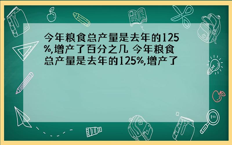 今年粮食总产量是去年的125%,增产了百分之几 今年粮食总产量是去年的125%,增产了