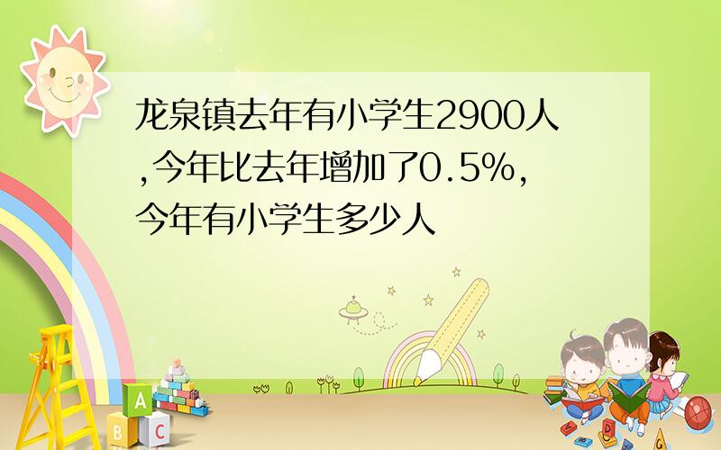 龙泉镇去年有小学生2900人,今年比去年增加了0.5%,今年有小学生多少人