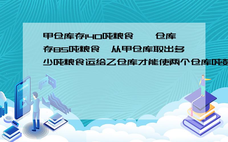甲仓库存140吨粮食,一仓库存85吨粮食,从甲仓库取出多少吨粮食运给乙仓库才能使两个仓库吨数比为七比八