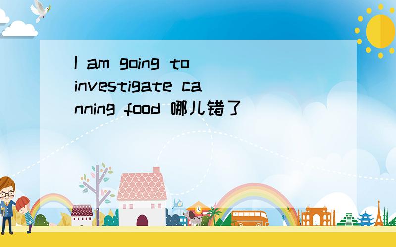 I am going to investigate canning food 哪儿错了