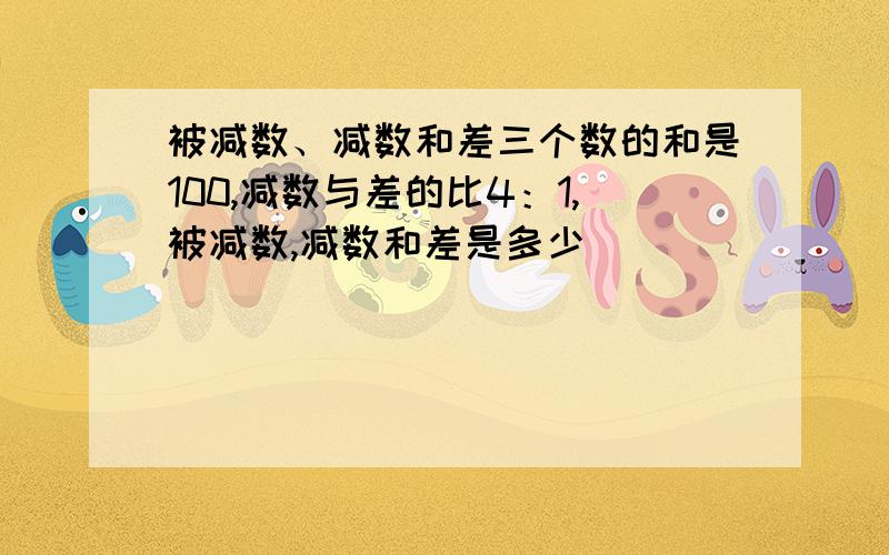 被减数、减数和差三个数的和是100,减数与差的比4：1,被减数,减数和差是多少