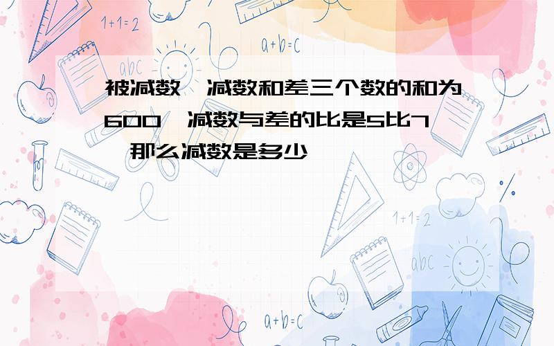 被减数,减数和差三个数的和为600,减数与差的比是5比7,那么减数是多少