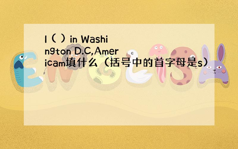 I ( ) in Washington D.C,Americam填什么（括号中的首字母是s)