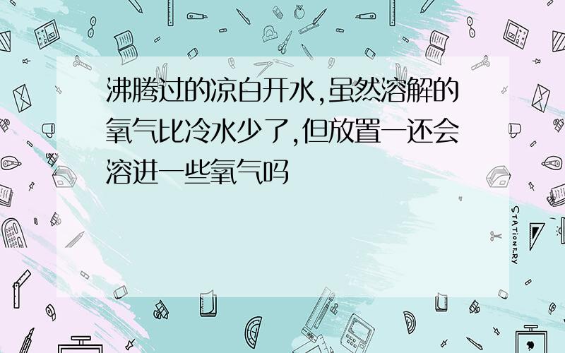 沸腾过的凉白开水,虽然溶解的氧气比冷水少了,但放置一还会溶进一些氧气吗