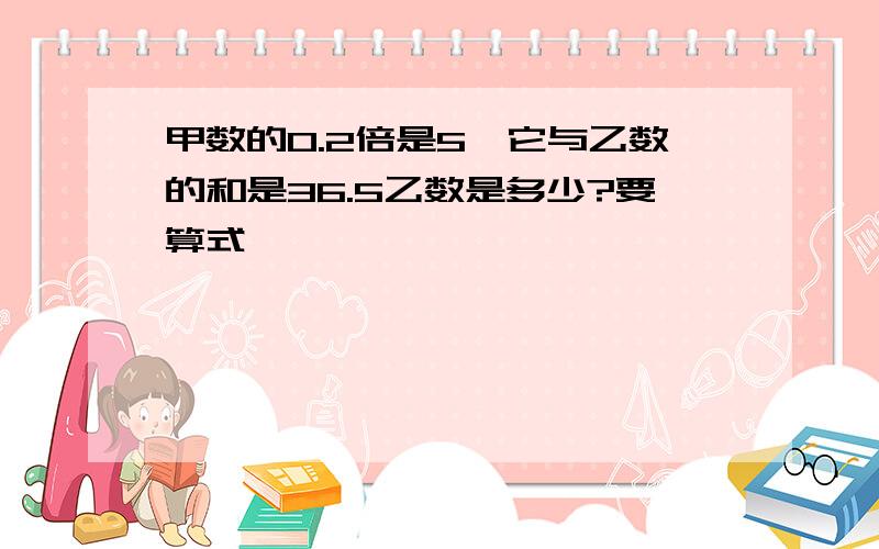 甲数的O.2倍是5,它与乙数的和是36.5乙数是多少?要算式