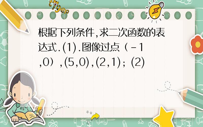 根据下列条件,求二次函数的表达式.(1).图像过点（-1,0）,(5,0),(2,1); (2)