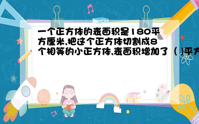 一个正方体的表面积是180平方厘米,把这个正方体切割成8个相等的小正方体,表面积增加了（ )平方厘米.