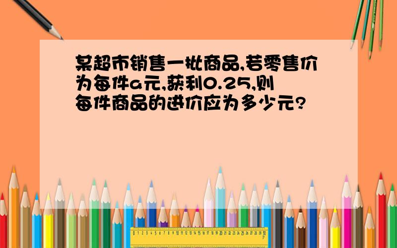 某超市销售一批商品,若零售价为每件a元,获利0.25,则每件商品的进价应为多少元?