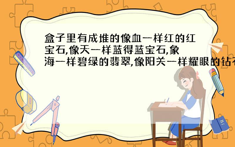 盒子里有成堆的像血一样红的红宝石,像天一样蓝得蓝宝石,象海一样碧绿的翡翠,像阳关一样耀眼的钻石.