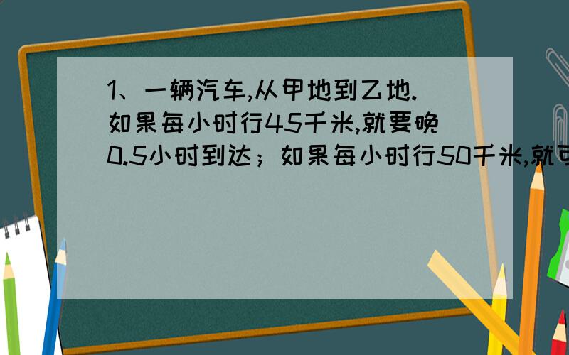 1、一辆汽车,从甲地到乙地.如果每小时行45千米,就要晚0.5小时到达；如果每小时行50千米,就可以提前0.5小时到达.