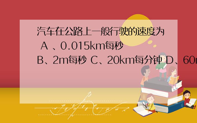 汽车在公路上一般行驶的速度为 A 、0.015km每秒 B、2m每秒 C、20km每分钟 D、60m每分钟