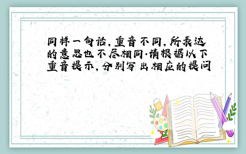 同样一句话,重音不同,所表达的意思也不尽相同.请根据以下重音提示,分别写出相应的提问