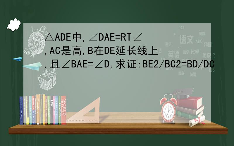 △ADE中,∠DAE=RT∠,AC是高,B在DE延长线上,且∠BAE=∠D,求证:BE2/BC2=BD/DC