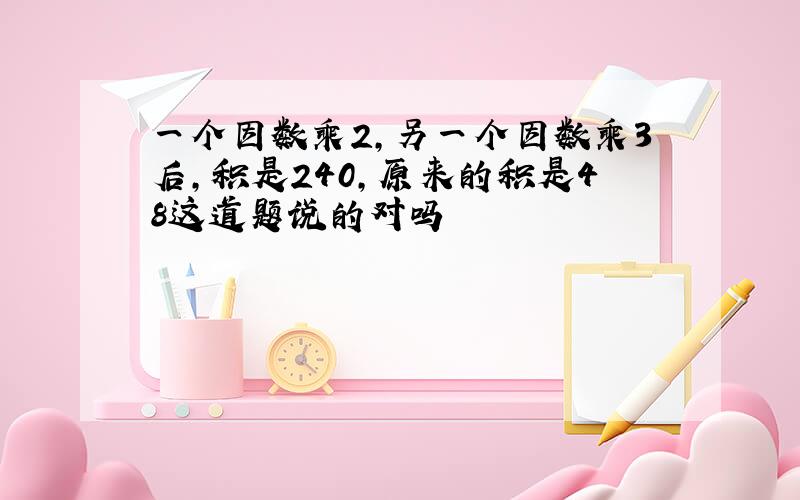 一个因数乘2,另一个因数乘3后,积是240,原来的积是48这道题说的对吗