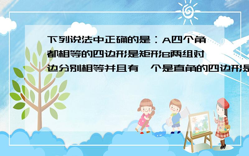 下列说法中正确的是：A四个角都相等的四边形是矩形B两组对边分别相等并且有一个是直角的四边形是矩形C对角线相等并且有一个角