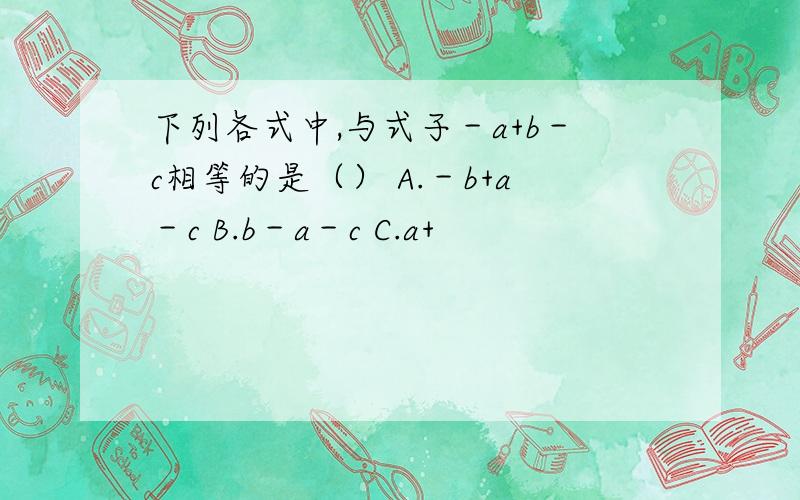 下列各式中,与式子－a+b－c相等的是（） A.－b+a－c B.b－a－c C.a+