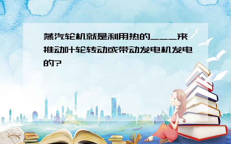 蒸汽轮机就是利用热的___来推动叶轮转动或带动发电机发电的?