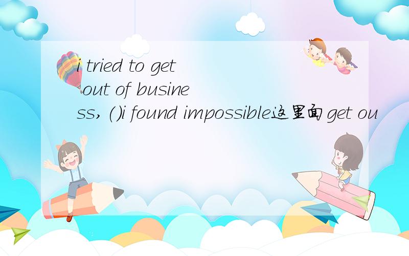 i tried to get out of business,()i found impossible这里面get ou