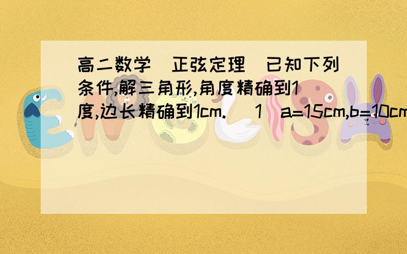 高二数学(正弦定理)已知下列条件,解三角形,角度精确到1度,边长精确到1cm. (1)a=15cm,b=10cm,A=6