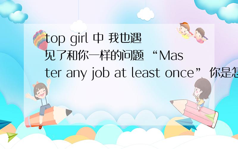 top girl 中 我也遇见了和你一样的问题 “Master any job at least once” 你是怎么解