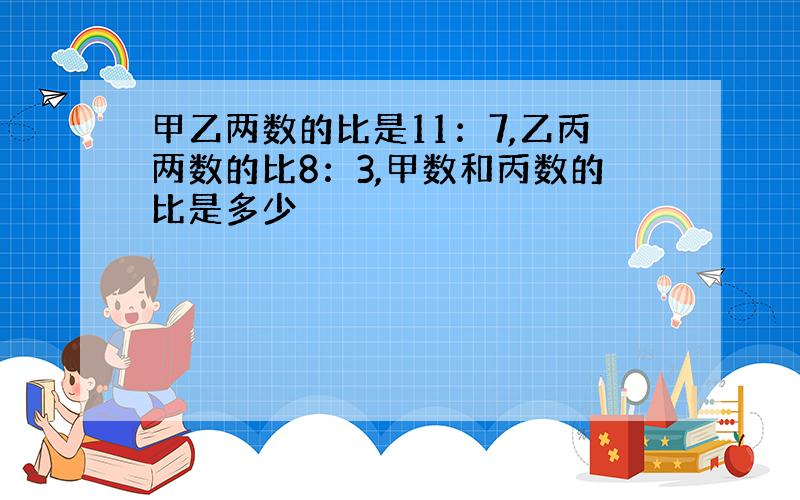 甲乙两数的比是11：7,乙丙两数的比8：3,甲数和丙数的比是多少