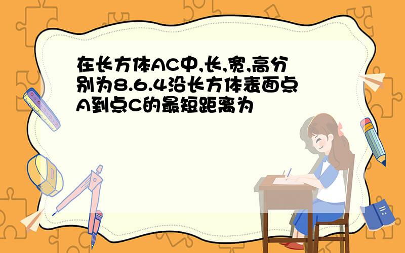 在长方体AC中,长,宽,高分别为8.6.4沿长方体表面点A到点C的最短距离为