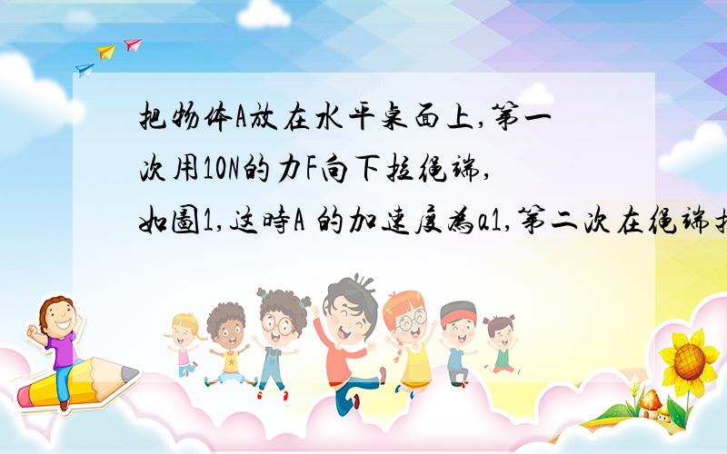 把物体A放在水平桌面上,第一次用10N的力F向下拉绳端,如图1,这时A 的加速度为a1,第二次在绳端挂重为10N的物体B