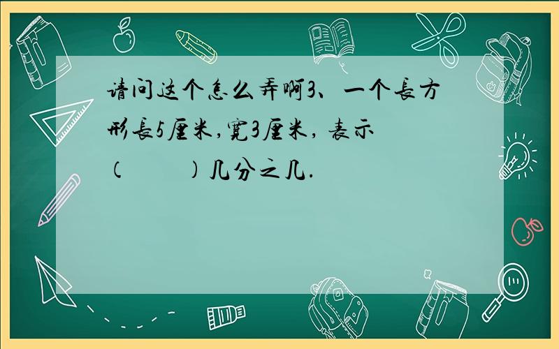 请问这个怎么弄啊3、一个长方形长5厘米,宽3厘米, 表示（　　）几分之几.