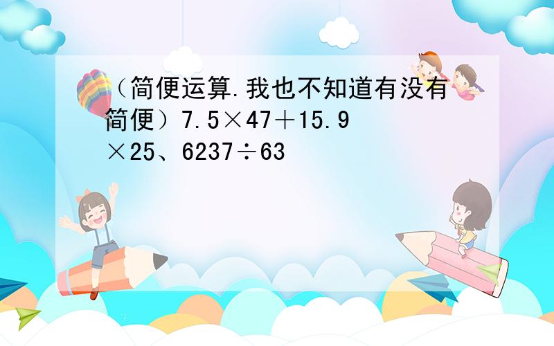 （简便运算.我也不知道有没有简便）7.5×47＋15.9×25、6237÷63