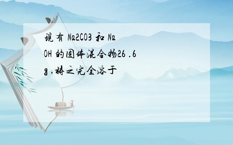 现有 Na2CO3 和 NaOH 的固体混合物26 .6g ,将之完全溶于