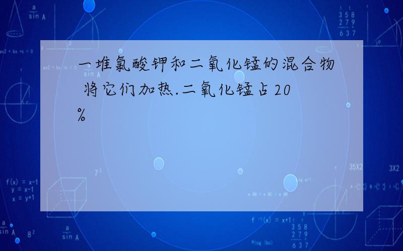 一堆氯酸钾和二氧化锰的混合物 将它们加热.二氧化锰占20%