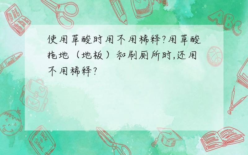 使用草酸时用不用稀释?用草酸拖地（地板）和刷厕所时,还用不用稀释?