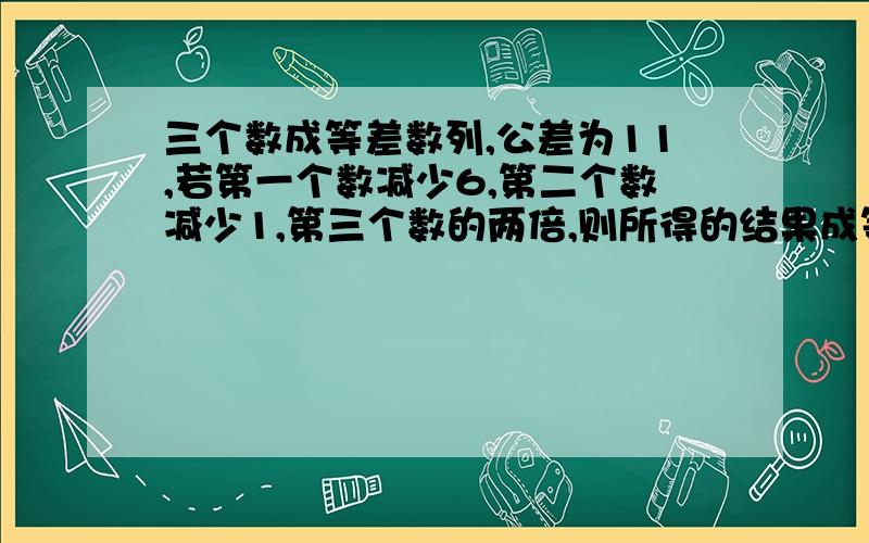 三个数成等差数列,公差为11,若第一个数减少6,第二个数减少1,第三个数的两倍,则所得的结果成等比数列