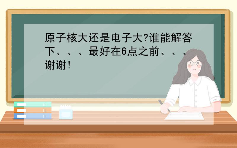 原子核大还是电子大?谁能解答下、、、最好在6点之前、、、谢谢!