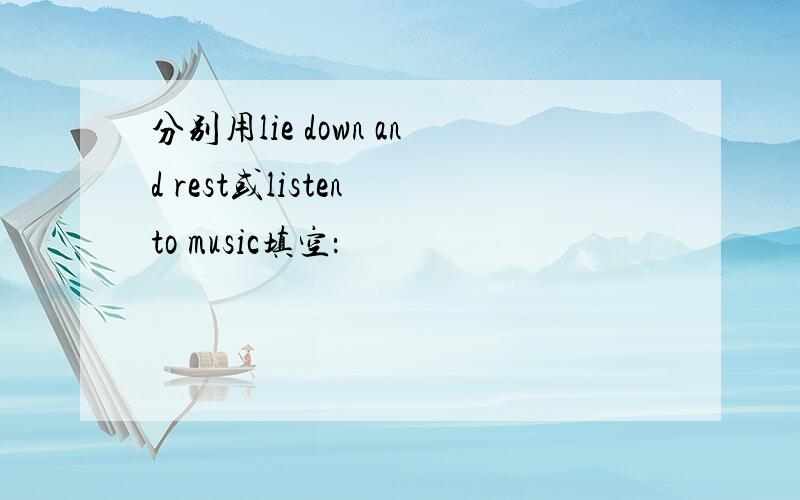 分别用lie down and rest或listen to music填空：