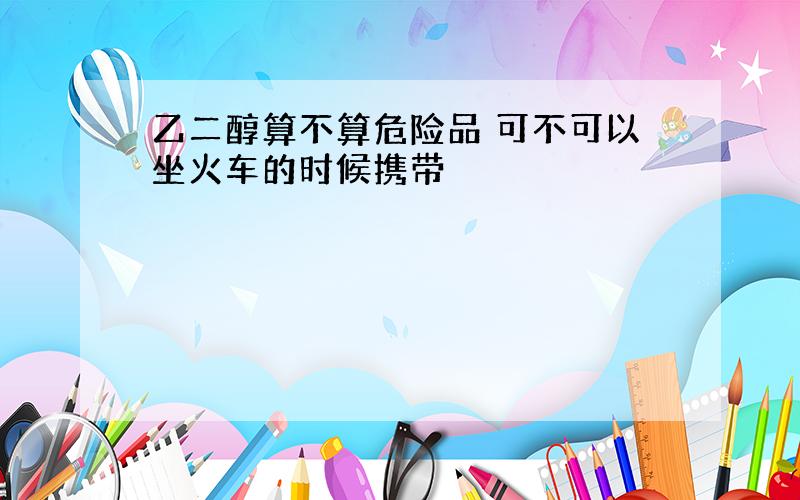 乙二醇算不算危险品 可不可以坐火车的时候携带