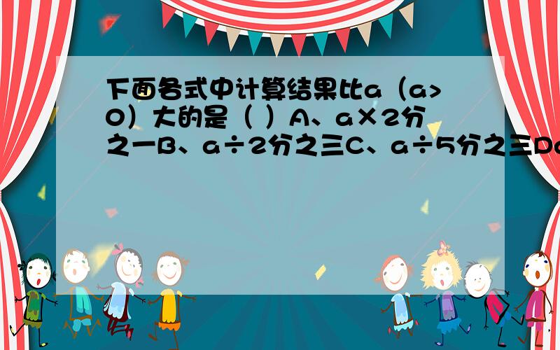 下面各式中计算结果比a（a>0）大的是（ ）A、a×2分之一B、a÷2分之三C、a÷5分之三Da×5分之三