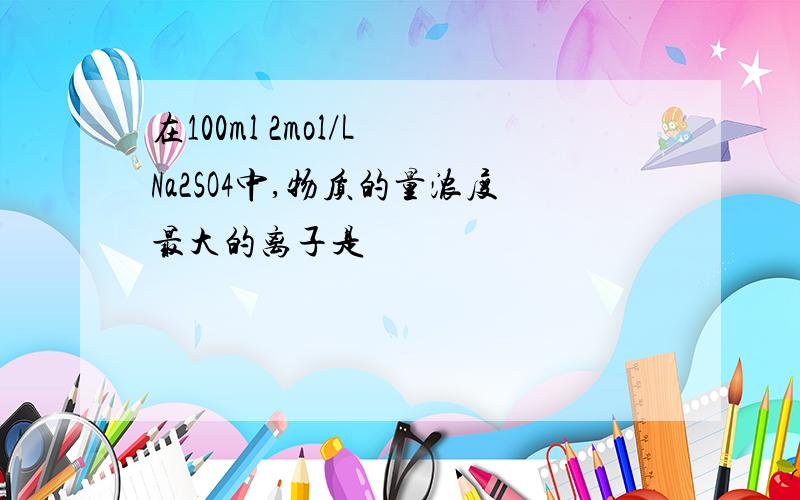 在100ml 2mol/L Na2SO4中,物质的量浓度最大的离子是