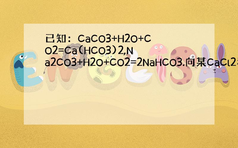 已知：CaCO3+H2O+CO2=Ca(HCO3)2,Na2CO3+H2O+CO2=2NaHCO3.向某CaCl2和Na