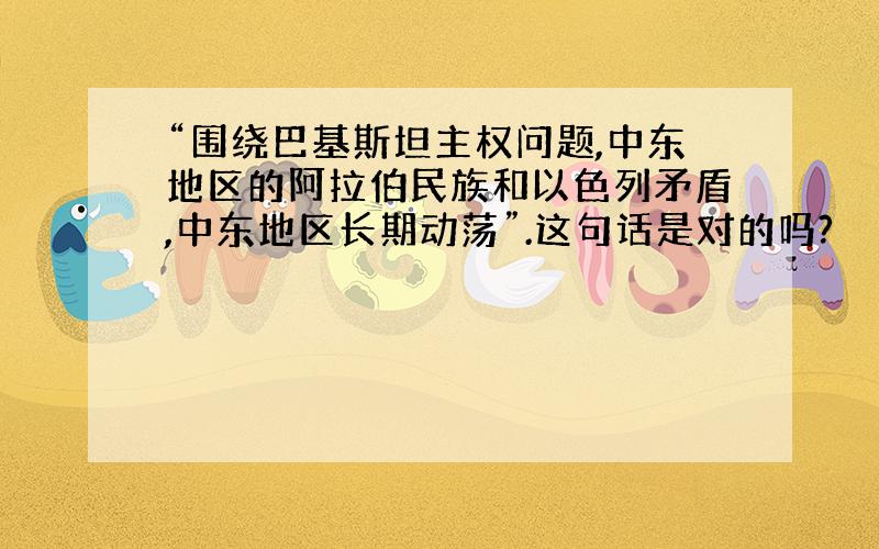 “围绕巴基斯坦主权问题,中东地区的阿拉伯民族和以色列矛盾,中东地区长期动荡”.这句话是对的吗?