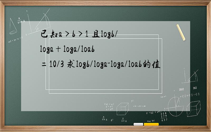 已知a>b>1 且logb/loga+loga/loab=10/3 求logb/loga-loga/loab的值