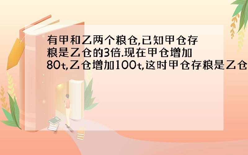 有甲和乙两个粮仓,已知甲仓存粮是乙仓的3倍.现在甲仓增加80t,乙仓增加100t,这时甲仓存粮是乙仓的2倍.