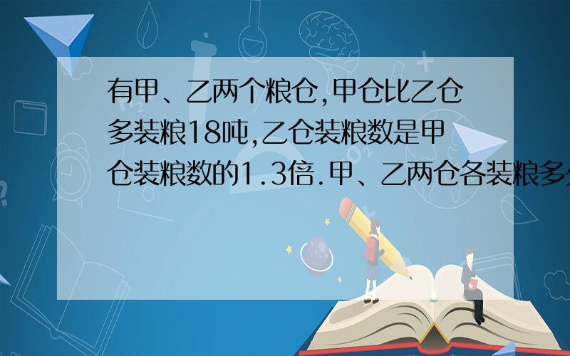 有甲、乙两个粮仓,甲仓比乙仓多装粮18吨,乙仓装粮数是甲仓装粮数的1.3倍.甲、乙两仓各装粮多少吨?