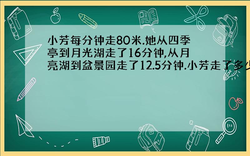 小芳每分钟走80米.她从四季亭到月光湖走了16分钟,从月亮湖到盆景园走了12.5分钟.小芳走了多少米?