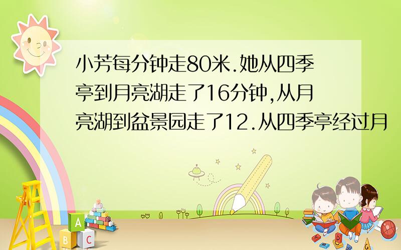 小芳每分钟走80米.她从四季亭到月亮湖走了16分钟,从月亮湖到盆景园走了12.从四季亭经过月