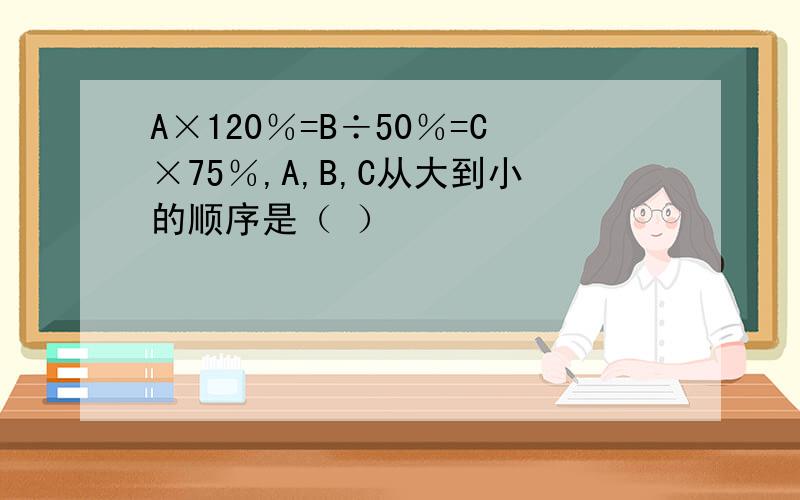 A×120％=B÷50％=C×75％,A,B,C从大到小的顺序是（ ）