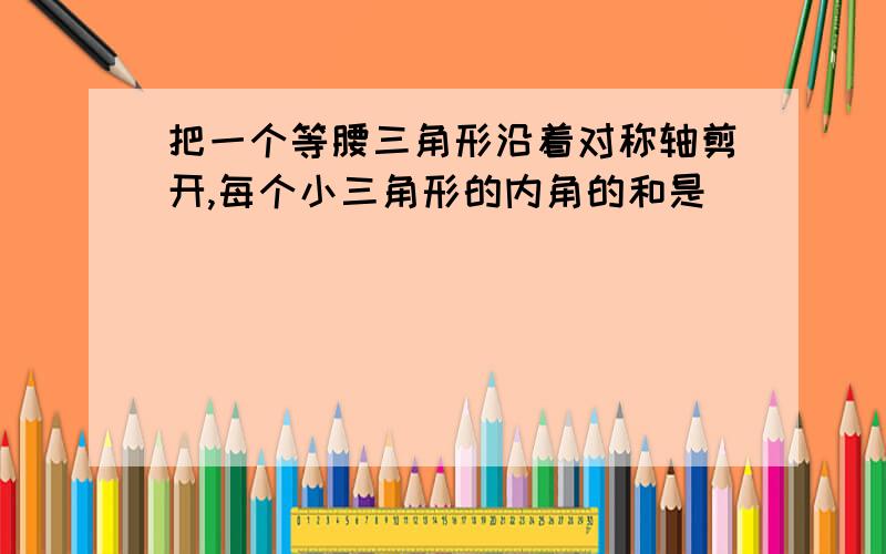 把一个等腰三角形沿着对称轴剪开,每个小三角形的内角的和是