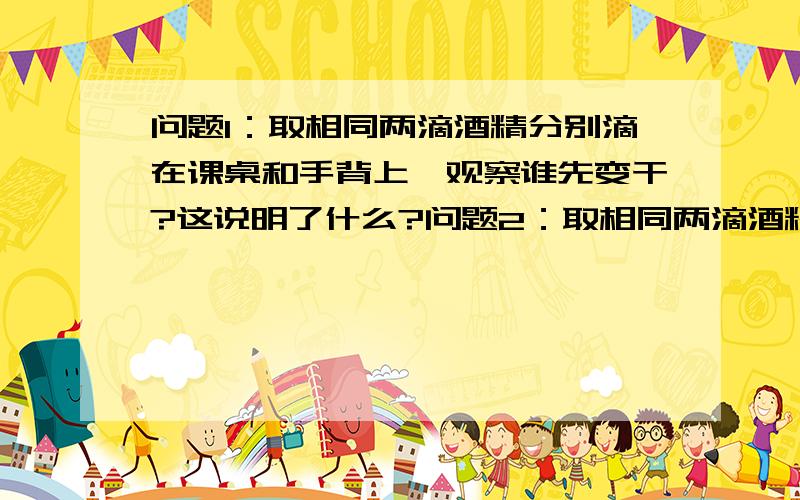 问题1：取相同两滴酒精分别滴在课桌和手背上,观察谁先变干?这说明了什么?问题2：取相同两滴酒精滴在课桌上,用塑料尺只将其