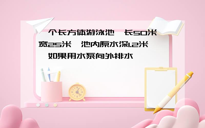 一个长方体游泳池,长50米,宽25米,池内原水深1.2米,如果用水泵向外排水,