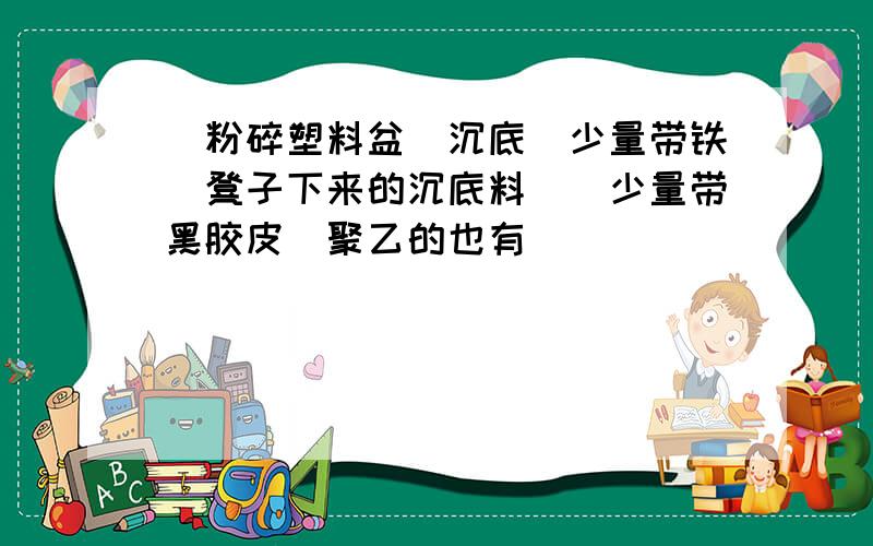 `粉碎塑料盆`沉底（少量带铁）凳子下来的沉底料`（少量带黑胶皮）聚乙的也有`